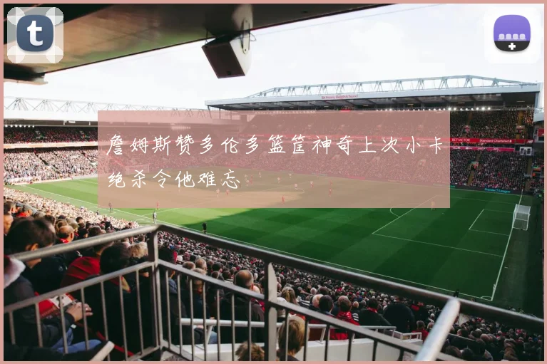 詹姆斯赞多伦多篮筐神奇上次小卡绝杀令他难忘