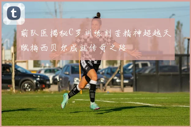 前队医揭秘C罗训练刻苦精神超越天赋梅西贝尔成就传奇之路