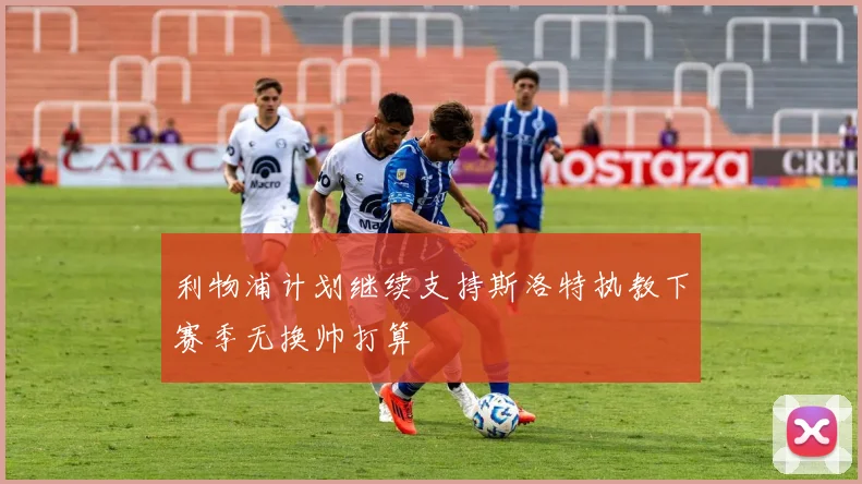 利物浦计划继续支持斯洛特执教下赛季无换帅打算