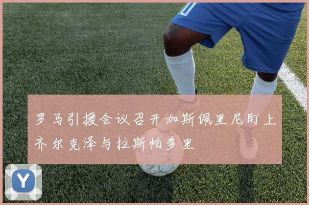 罗马引援会议召开加斯佩里尼盯上齐尔克泽与拉斯帕多里