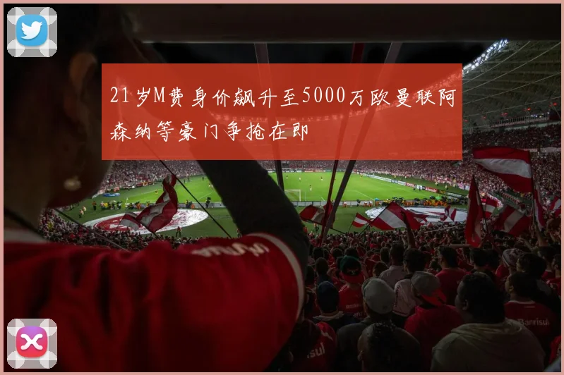 21岁M费身价飙升至5000万欧曼联阿森纳等豪门争抢在即