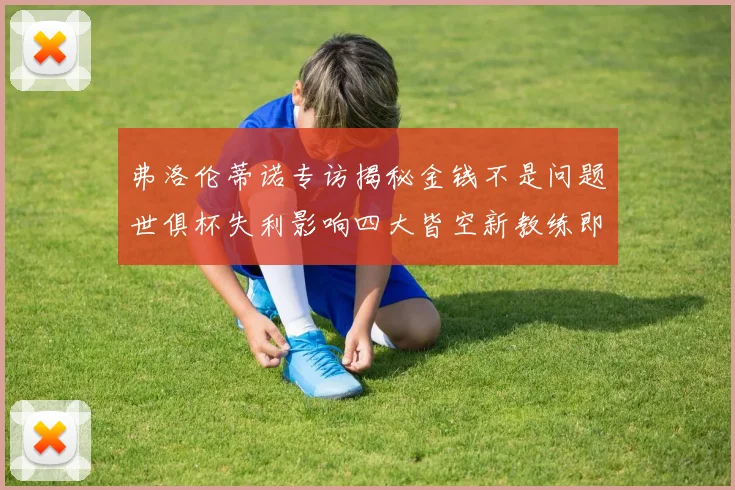 弗洛伦蒂诺专访揭秘金钱不是问题世俱杯失利影响四大皆空新教练即将到来