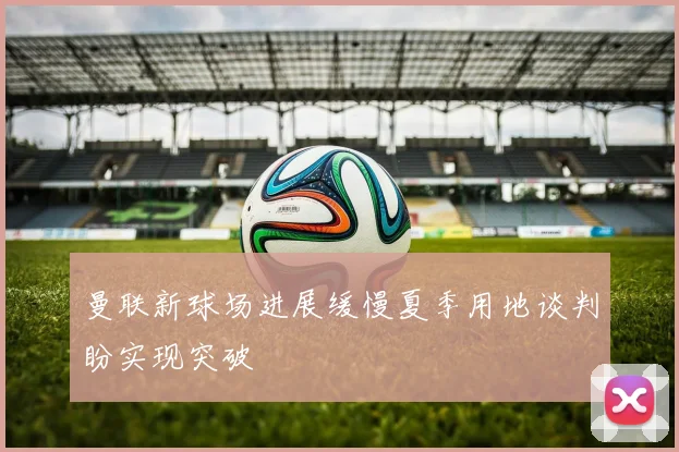 曼联新球场进展缓慢夏季用地谈判盼实现突破