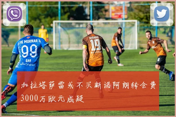 加拉塔萨雷或不买断诺阿朗转会费3000万欧元成疑
