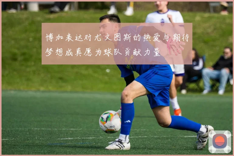 博加表达对尤文图斯的热爱与期待梦想成真愿为球队贡献力量