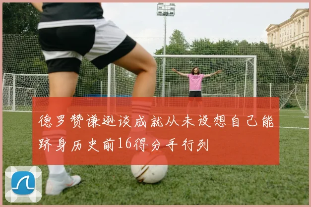 德罗赞谦逊谈成就从未设想自己能跻身历史前16得分手行列