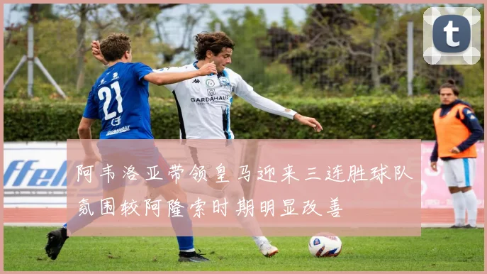 阿韦洛亚带领皇马迎来三连胜球队氛围较阿隆索时期明显改善