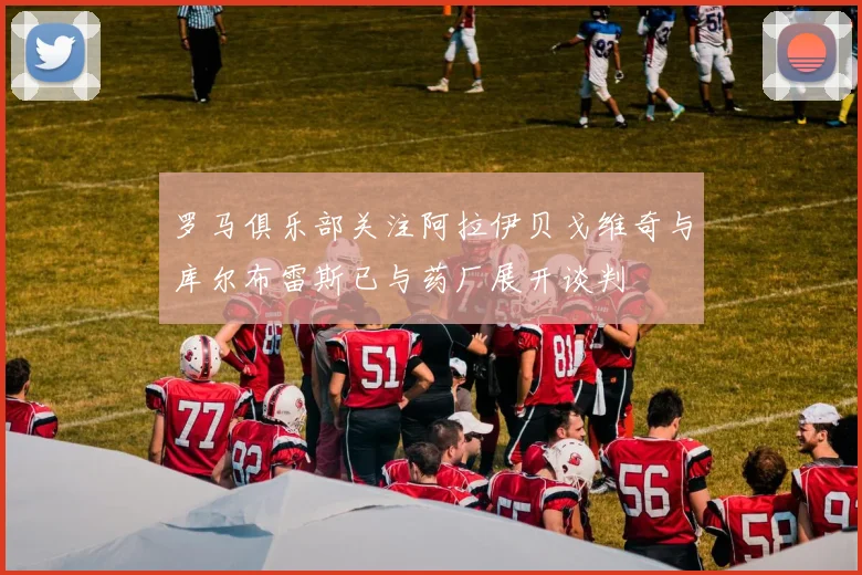 罗马俱乐部关注阿拉伊贝戈维奇与库尔布雷斯已与药厂展开谈判