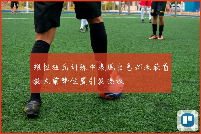 维拉纽瓦训练中表现出色却未获首发大前锋位置引发热议